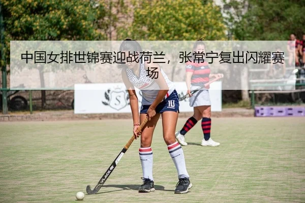 中国女排世锦赛迎战荷兰，张常宁复出闪耀赛场